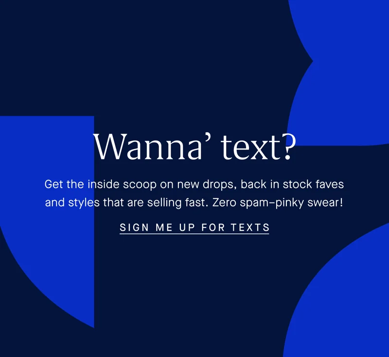 Wanna’ text? Get the inside scoop on new drops, back in stock faves and styles are selling fast. Zero spam–pinky swear! SIGN ME UP FOR TEXTS