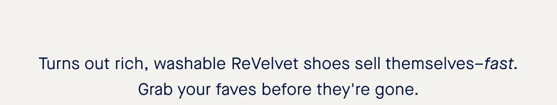 Turns out rich, washable ReVelvet shoes sell themselves–fast. Grab your faves before they're gone.