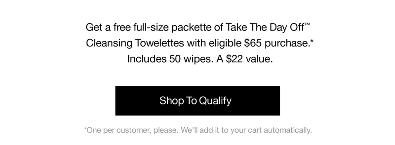 Get a free full-size packette of Take The Day Off™ Cleansing Towelettes with eligible $65 purchase.* Includes 50 wipes. A $22 value. | Shop To Qualify | *One per customer, please. We'll add it to your cart automatically.