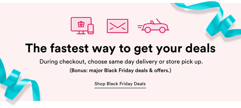 The fastest way to get your deals | During checkout, choose same day delivery or store pick up | Shop Black Friday Deals