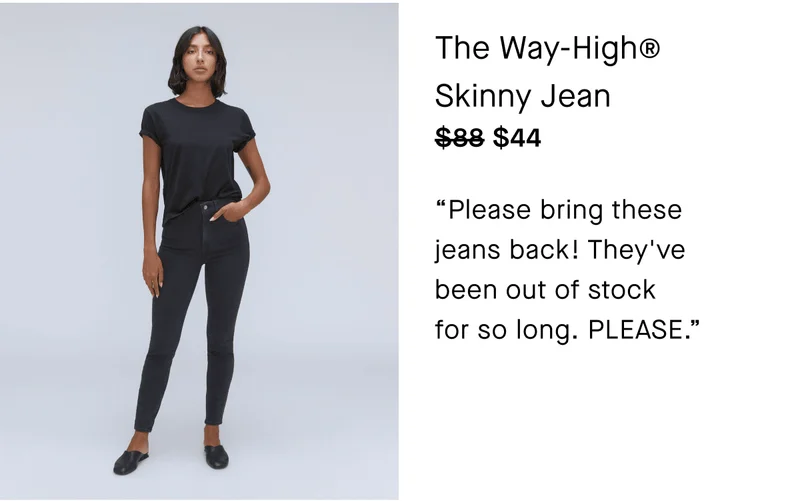 The Way-High Skinny Jean $44 Please bring these jeans back! They've been out of stock for so long. PLEASE.