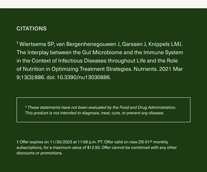 Citations ¹ Wiertsema SP, van Bergenhenegouwen J, Garssen J, Knippels LMJ. The Interplay between the Gut Microbiome and the Immune System in the Context of Infectious Diseases throughout Life and the Role of Nutrition in Optimizing Treatment Strategies. Nutrients. 2021 Mar 9;13(3):886. doi: 10.3390/nu13030886. * These statements have not been evaluated by the Food and Drug Administration. This product is not intended to diagnose, treat, cure, or prevent any disease. † Offer expires on 11/30/2023 at 11:59 p.m. PT. Offer valid on new DS-01® monthly subscriptions, for a maximum value of $12.50. Offer cannot be combined with any other discounts or promotions.