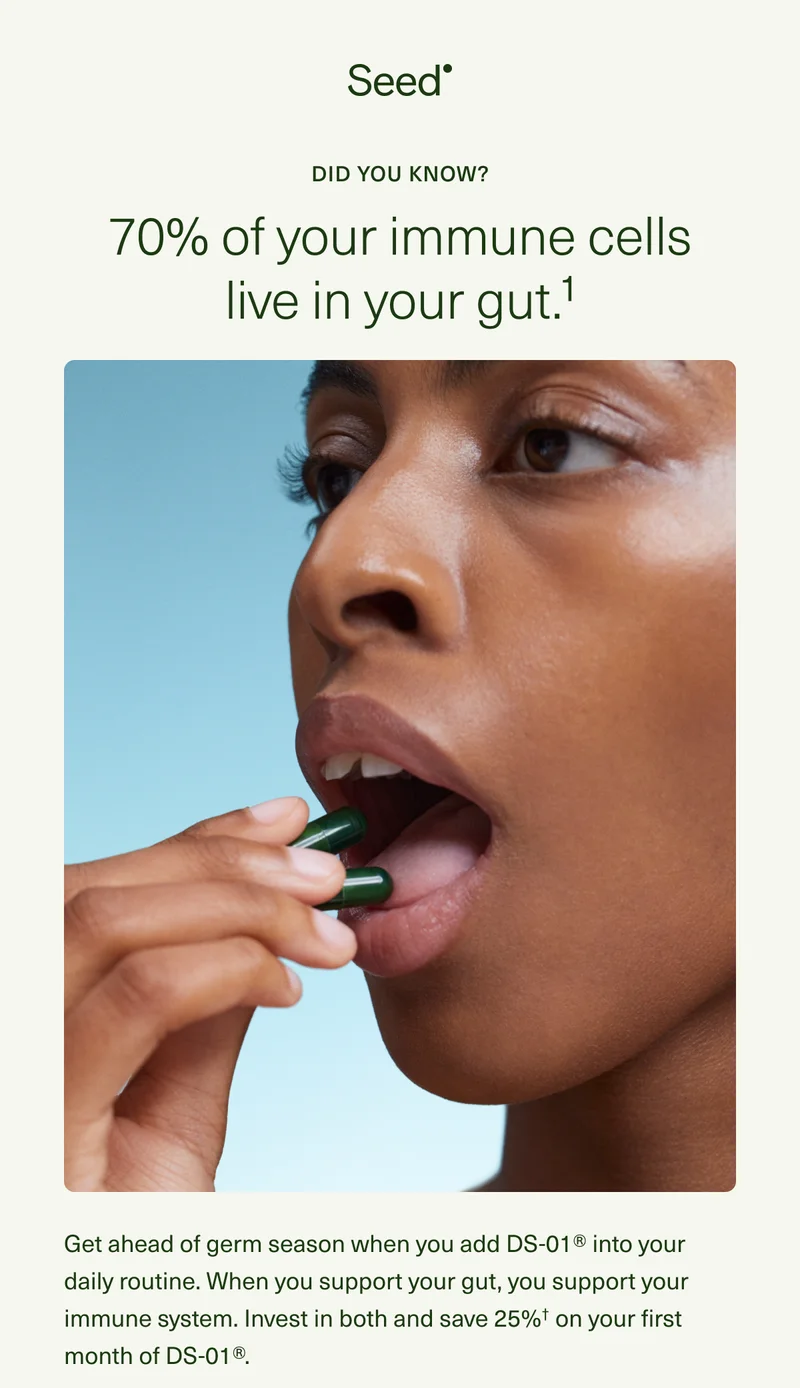 Did you know? 70% of your immune cells live in your gut.¹ Get ahead of germ season when you add DS-01® into your daily routine. When you support your gut, you support your immune system. Invest in both and save 25%† on your first month of DS-01®.