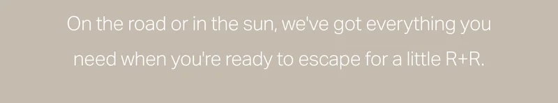On the road or in the sun, we've got everything you need when you're ready to escape for a little R+R.