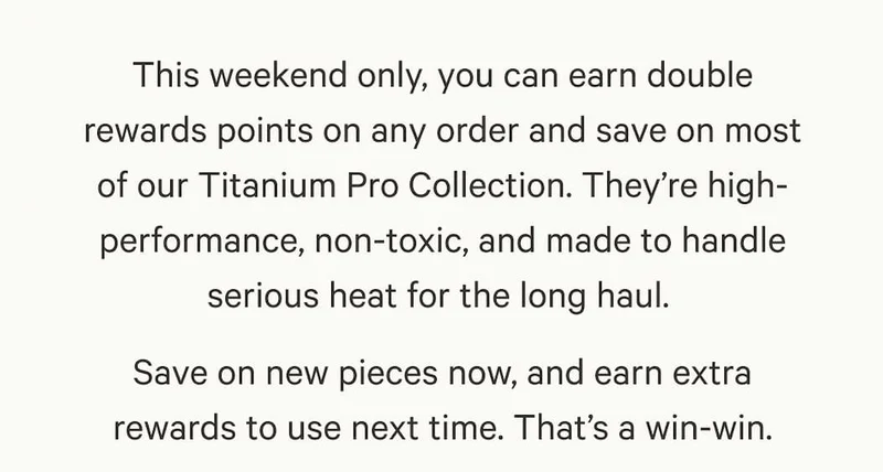 This weekend only, you can earn double rewards points on any order and save on most of our Titanium Pro Collection. They’re high-performance, non-toxic, and made to handle serious heat for the long haul.&nbsp; Save on new pieces now, and earn extra rewards to use next time. That’s a win-win.