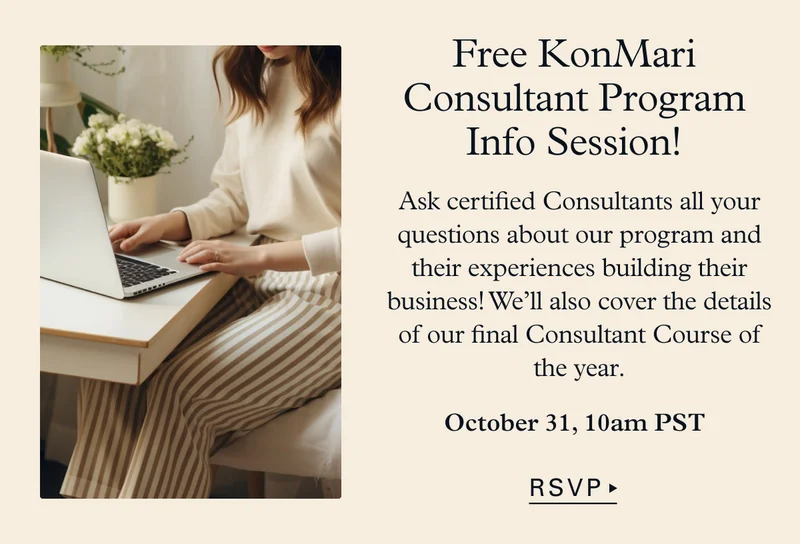 Free KonMari Consultant Program Info Session! Ask certified Consultants all your questions about our program and their experiences building their business! We’ll also cover the details of our final Consultant Course of the year. October 31, 10am PST