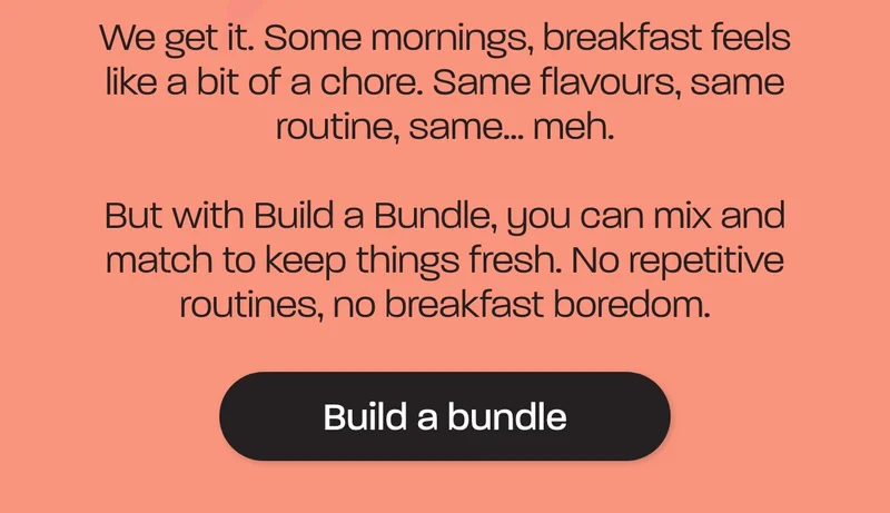 We get it. Some mornings, breakfast feels like a bit of a chore. Same flavours, same routine, same... meh.  But with Build a Bundle, you can mix and match to keep things fresh. No repetitive routines, no breakfast boredom.