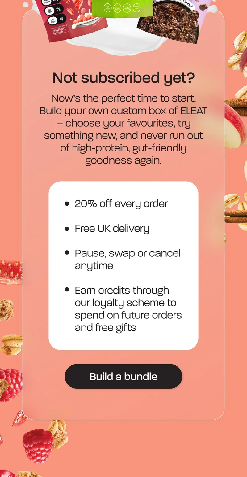 Not subscribed yet? Now’s the perfect time to start. Build your own custom box of ELEAT – choose your favourites, try something new, and never run out of high-protein, gut-friendly goodness again.