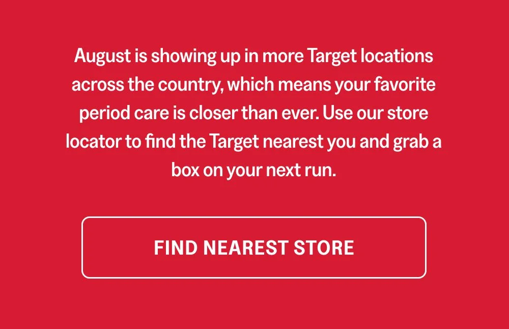 August is showing up in more Target locations across the country, which means your favorite period care is closer than ever. Use our store locator to find the Target nearest you and grab a box on your next run. Find Nearest Store