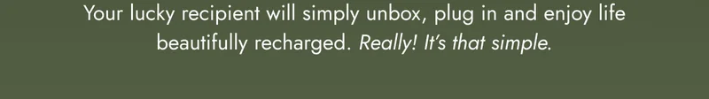 Your lucky recipient will simply unbox, plug in and enjoy life beautifully recharged. Really! It’s that simple.