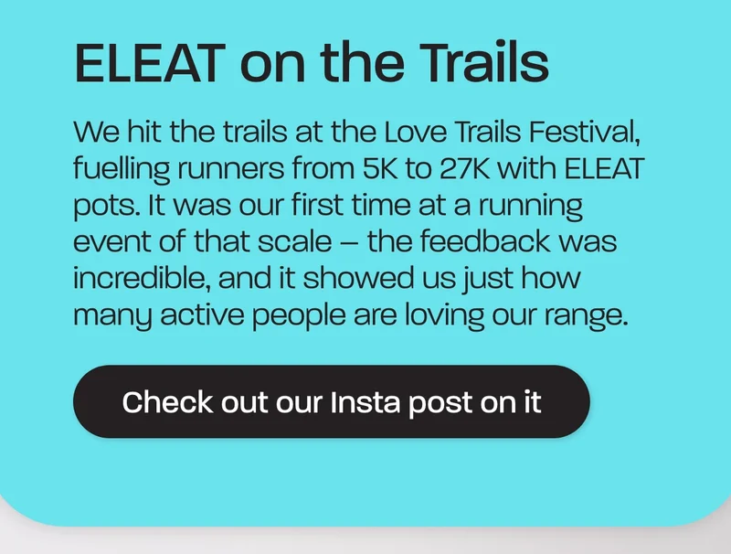 We hit the trails at the Love Trails Festival, fuelling runners from 5K to 27K with ELEAT pots. It was our first time at a running event of that scale – the feedback was incredible, and it showed us just how many active people are loving our range.