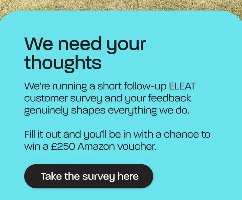 We’re running a short follow-up ELEAT customer survey and your feedback genuinely shapes everything we do.  Fill it out and you’ll be in with a chance to win a £250 Amazon voucher.
