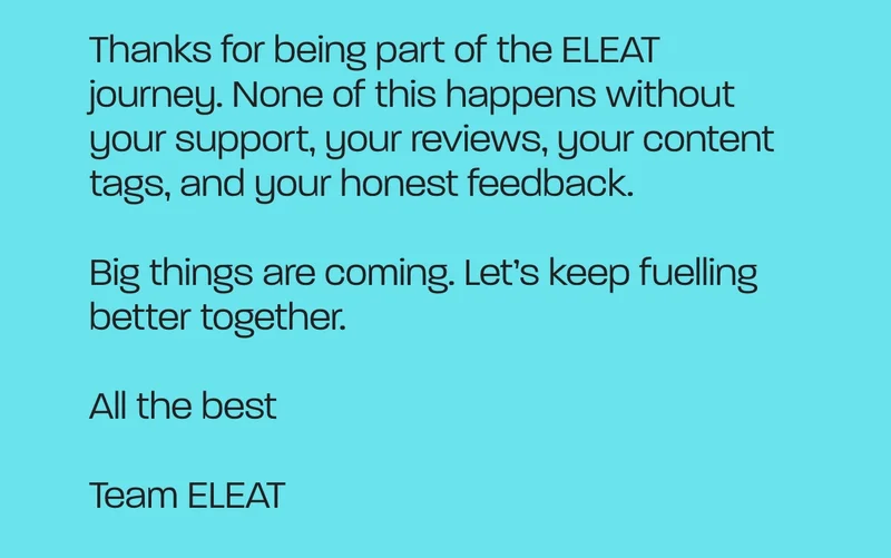 Thanks for being part of the ELEAT journey. None of this happens without your support, your reviews, your content tags, and your honest feedback.  Big things are coming. Let’s keep fuelling better together.  All the best  Team ELEAT