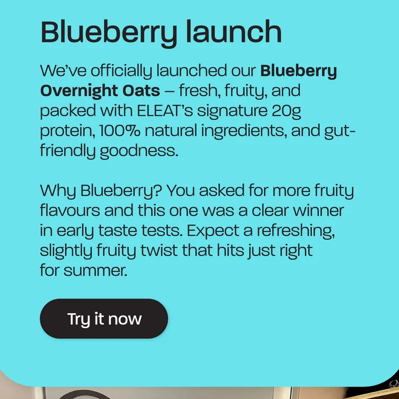 We’ve officially launched our Blueberry Overnight Oats – fresh, fruity, and packed with ELEAT’s signature 20g protein, 100% natural ingredients, and gut-friendly goodness.  Why Blueberry? You asked for more fruity flavours and this one was a clear winner in early taste tests. Expect a refreshing, slightly fruity twist that hits just right for summer.