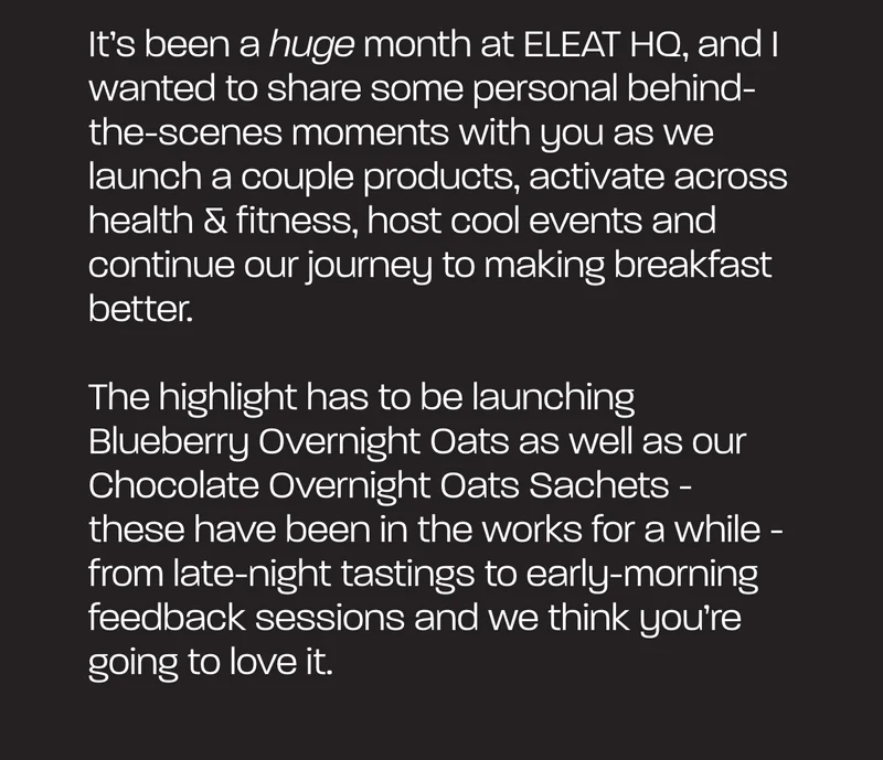 It’s been a huge month at ELEAT HQ, and I wanted to share some personal behind-the-scenes moments with you as we launch a couple products, activate across health & fitness, host cool events and continue our journey to making breakfast better.   The highlight has to be launching Blueberry Overnight Oats as well as our Chocolate Overnight Oats Sachets - these have been in the works for a while - from late-night tastings to early-morning feedback sessions and we think you’re going to love it.