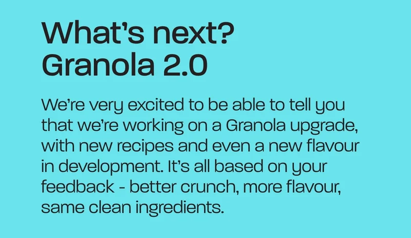 We’re very excited to be able to tell you that we’re working on a Granola upgrade, with new recipes and even a new flavour in development. It’s all based on your feedback - better crunch, more flavour, same clean ingredients.
