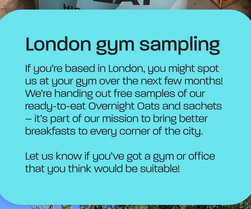 If you’re based in London, you might spot us at your gym over the next few months! We’re handing out free samples of our ready-to-eat Overnight Oats and sachets – it’s part of our mission to bring better breakfasts to every corner of the city.  Let us know if you’ve got a gym or office that you think would be suitable!