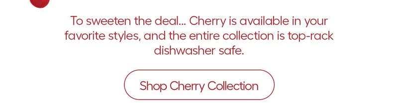 To sweeten the deal... Cherry is available in your favorite styles, and the entire collection is top-rack dishwasher safe. - Shop Cherry Collection