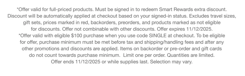 *Offer valid for full-priced products. Must be signed in to redeem Smart Rewards extra discount. Discount will be automatically applied at checkout based on your signed-in status. Excludes travel sizes, gift sets, prices marked in red, backorders, preorders, and products marked as not eligible for discounts. Offer not combinable with other discounts. Offer expires 11/12/2025. | *Offer valid with eligible $100 purchase when you use code SINGLE at checkout. To be eligible for offer, purchase minimum must be met before tax and shipping/handling fees and after any other promotions and discounts are applied. Items on backorder or pre-order and gift cards do not count towards purchase minimum.  Limit one per order. Quantities are limited. Offer ends 11/12/2025 or while supplies last. Selection may vary.