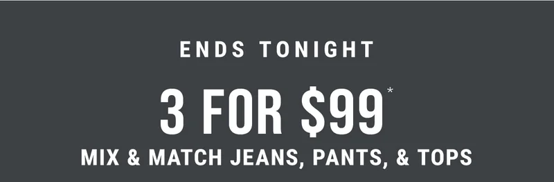 Ends Tonight 3 For $99* Mix & Match Jeans, Pants, & Tops