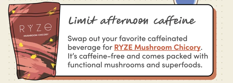 Limit afternoon caffeine | Swap out your favorite caffeinated beverage for RYZE Mushroom Chicory. It’s caffeine-free and comes packed with functional mushrooms and superfoods.