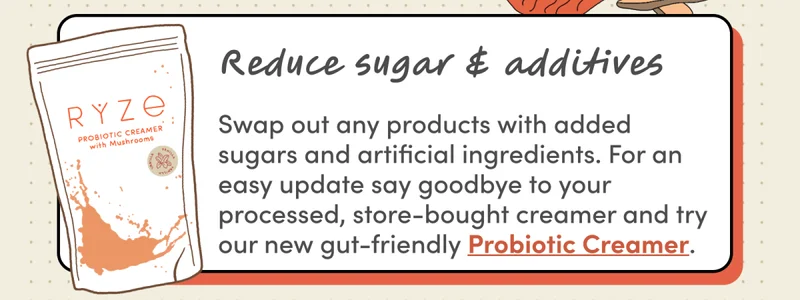 Reduce sugar & additives | Swap out any products with added sugars and artificial ingredients. For an easy update say goodbye to your processed, store-bought creamer and try our new gut-friendly Probiotic Creamer.