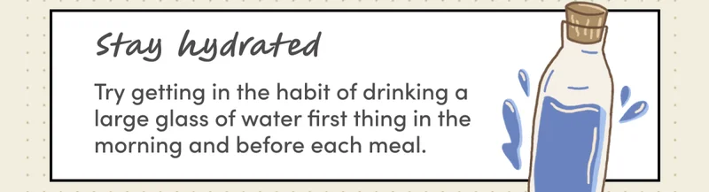 Stay hydrated | Try getting in the habit of drinking a large glass of water first thing in the morning and before each meal.