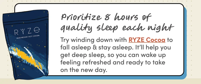 Prioritize 8 hours of sleep each night | Try winding down with RYZE Cocoa to fall asleep & stay asleep. It’ll help you get deep sleep, so you can wake up feeling refreshed and ready to take on the new day.