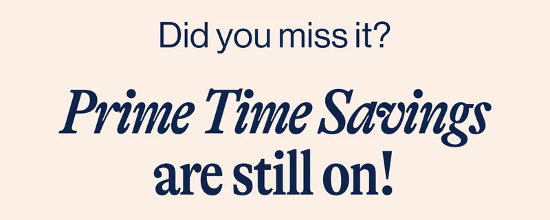 Did you miss it? Prime Time Savings are still on!