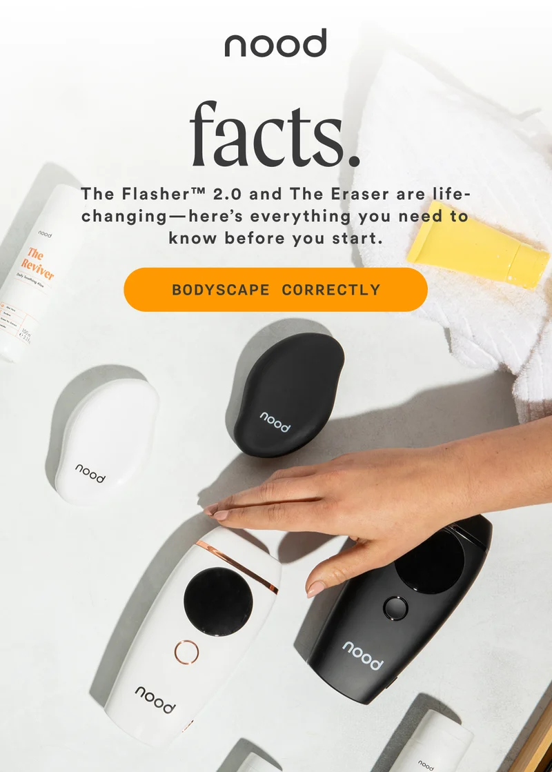 H1: Facts. S1: The Flasher™ 2.0 and The Eraser are life-changing—here’s everything you need to know before you start. CTA1: BODYSCAPE CORRECTLY