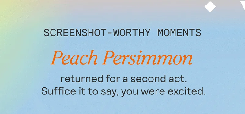 SCREENSHOT-WORTHY MOMENTS. Peach Persimmon returned for a second act. Suffice it to say, you were excited.