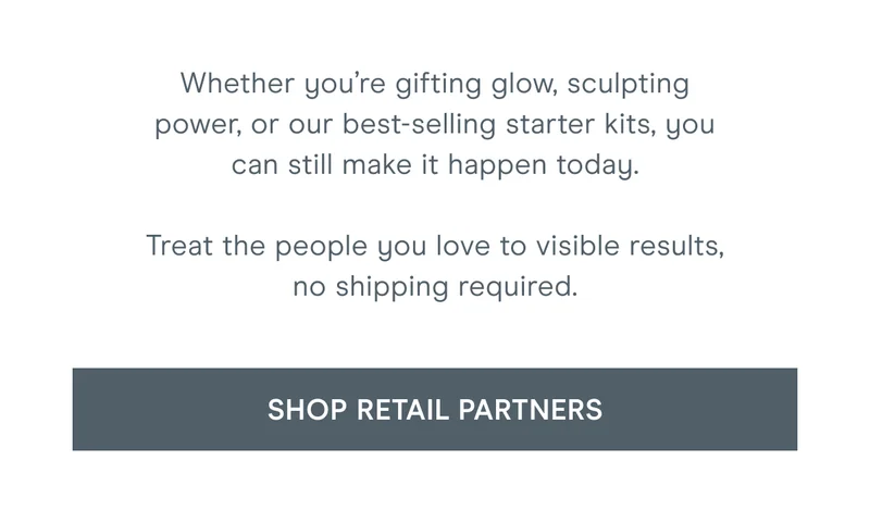 Whether you’re gifting glow, sculpting power, or our best-selling starter kits, you can still make it happen today. Treat the people you love to visible results, no shipping required. Click here to shop retail partners!