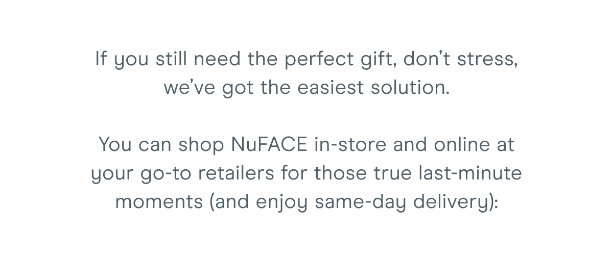 If you still need the perfect gift, don’t stress, we’ve got the easiest solution. You can shop NuFACE in-store and online at your go-to retailers for those true last-minute moments (and enjoy same-day delivery):