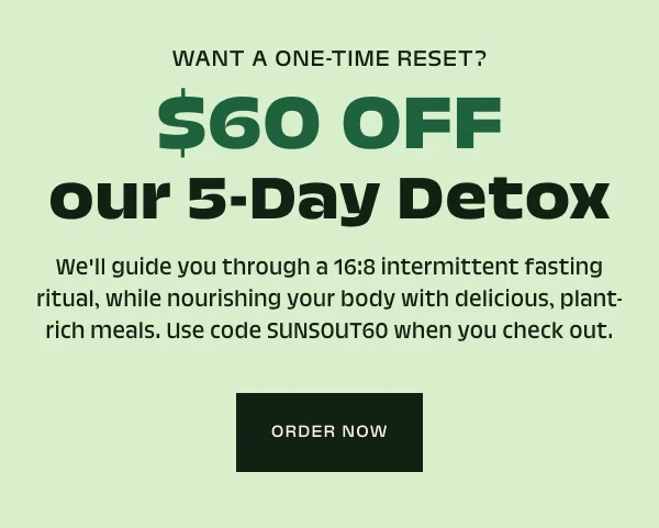 Want a one-time reset? $60 OFF our 5-Day Detox We'll guide you through a 16:8 intermittent fasting ritual, while nourishing your body with delicious, plant-rich meals. Use code SUNSOUT60 when you check out.
