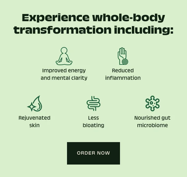 Experience whole-body transformation including: Improved energy and mental clarity, reduced inflammation, rejuvenated skin, less bloating, and a nourished gut biom.