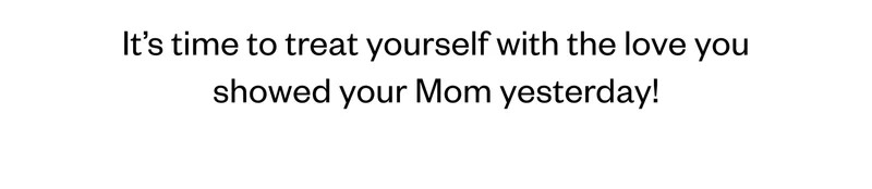 It's time to treat yourself with the love you showed  your Mom yesterday!