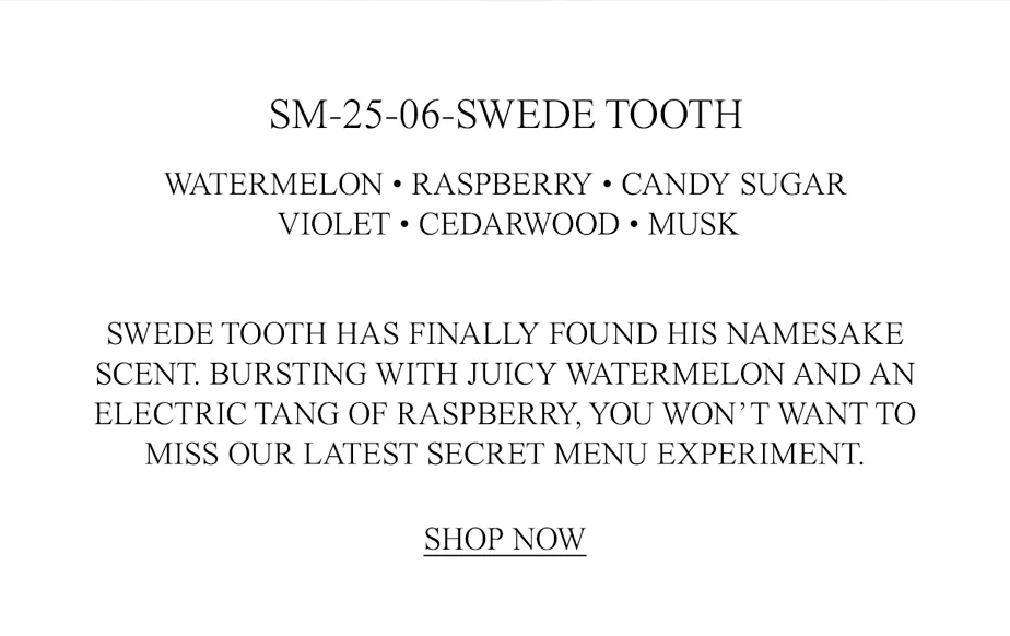 SWEDE TOOTH HAS FINALLY FOUND HIS NAMESAKE SCENT. BURSTING WITH JUICY WATERMELON AND AN ELECTRIC TANG OF RASPBERRY, YOU WON’T WANT TO MISS OUR LATEST SECRET MENU EXPERIMENT.
