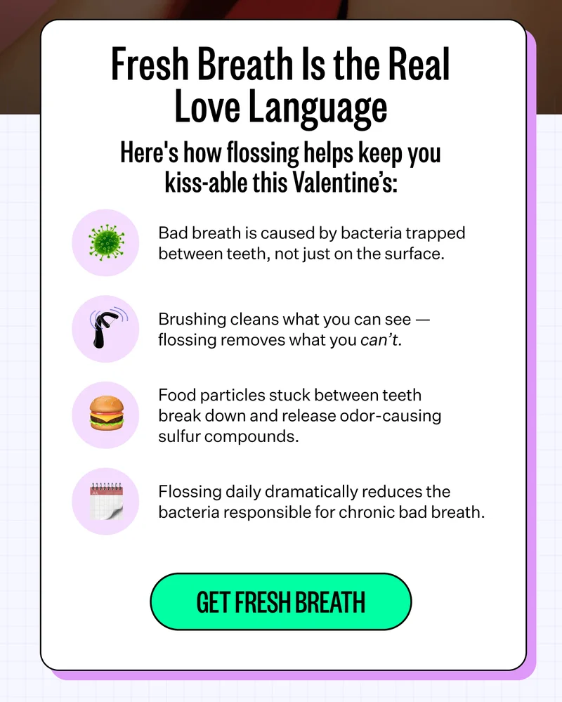 Fresh Breath Is the Real Love Language | Here's how flossing helps keep you kiss-able this Valentine’s: 1. Bad breath is caused by bacteria trapped between teeth, not just on the surface. 2. Brushing cleans what you can see — flossing removes what you can’t. 3. Food particles stuck between teeth break down and release odor-causing sulfur compounds. 4. Flossing daily dramatically reduces the bacteria responsible for chronic bad breath. | Get Fresh Breath