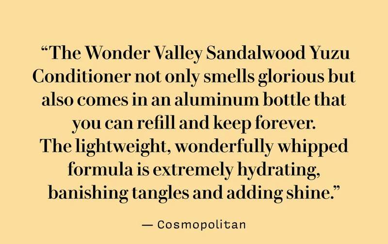 “The Wonder Valley Sandalwood Yuzu Conditioner not only smells glorious but also comes in an aluminum bottle that you can refill and keep forever.  The lightweight, wonderfully whipped formula is extremely hydrating, banishing tangles and adding shine.”  — Cosmopolitan