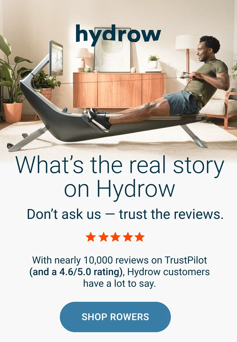What's the real story on Hydrow. Don't ask us - trust the reviews. With nearly 10,000 reviews on TrustPilot (and a 4.6/5.0 rating), Hydrow customers have a lot to say. Shop Rowers.
