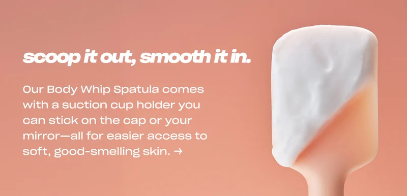 scoop it out, smooth it in. Our Body Whip Spatula comes with a suction cup holder you can stick on the cap or your mirror—all for easier access to soft, good-smelling skin. →