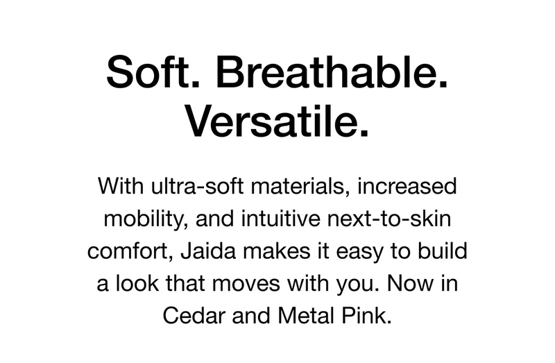 Soft. Breathable. Versatile. With ultra-soft materials, increased mobility, and intuitive next-to-skin comfort, Jaida makes it easy to build a look that moves with you. Now in Cedar and Metal Pink.