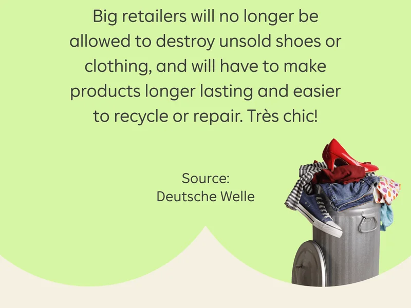Big retailers will no longer be allowed to destroy unsold shoes or clothing, and will have to make products longer lasting and easier to recycle or repair. Très chic! Source: Deutsche Welle