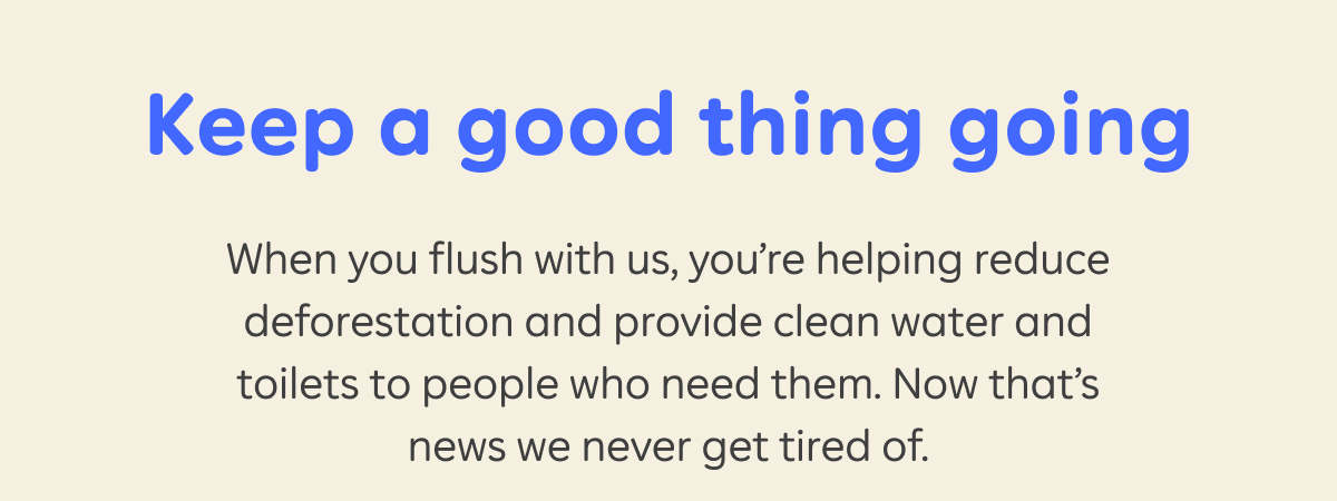 Keep a good thing going. When you flush with us, you're helping reduce deforestation and provide clean water and toilets to people who need them. Now that's news we never get tired of.