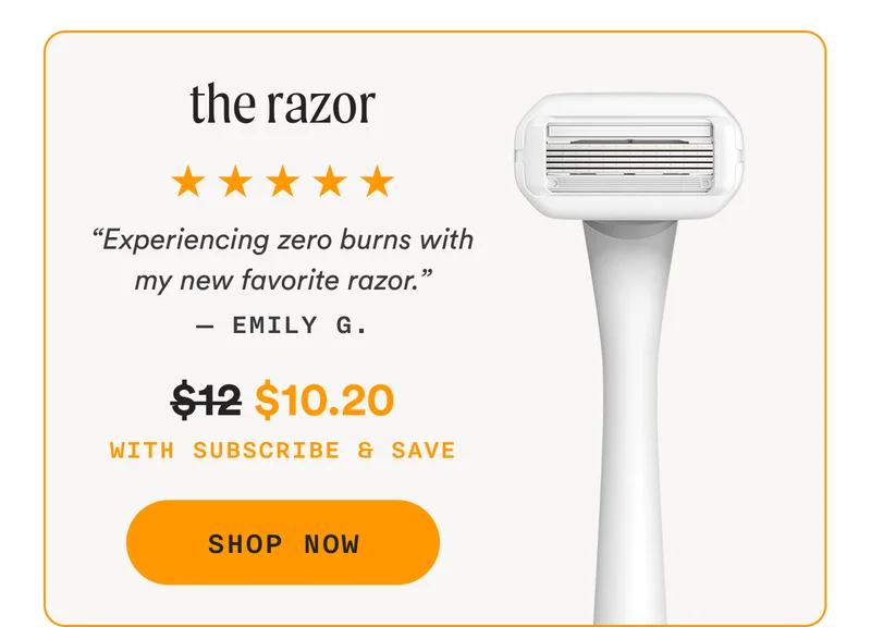 the razor - “Experiencing zero burns with my new favorite razor.” — Emily G. - Retail Price = $12 | Sale Price = $10.20 - With Subscribe & Save - SHOP NOW