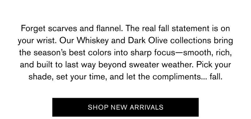 Forget scarves and flannel. The real fall statement is on your wrist. Our Whiskey and Dark Olive collections bring the season’s best colors into sharp focus—smooth, rich, and built to last way beyond sweater weather. Pick your shade, set your time, and let the compliments... fall. | SHOP NEW ARRIVALS