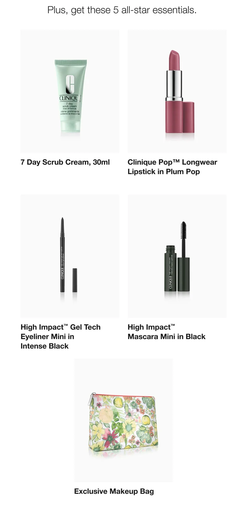 Plus, get these 5 all-star essentials.  | 7 Day Scrub Cream, 30ml | Clinique Pop™ Longwear Lipstick in Plum Pop | High Impact™ Gel Tech Eyeliner Mini in Intense Black | High Impact™ Mascara Mini in Black | Exclusive Makeup Bag