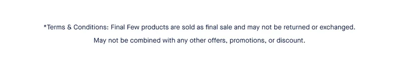 *Terms & Conditions: Final Few products are sold as final sale and may not be returned or exchanged. May not be combined with any other offers, promotions, or discount.