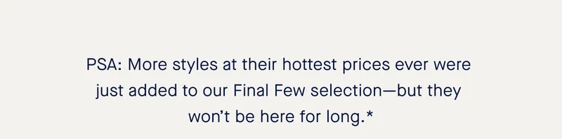 PSA: More styles at their hottest prices ever were just added to our Final Few selection—but they won’t be here for long.*
