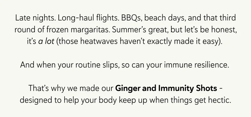 Late nights. Long-haul flights. BBQs, beach days, and that third round of frozen margaritas. Summer’s great, but let’s be honest, it’s a lot (those heatwaves haven’t exactly made it easy).   And when your routine slips, so can your immune resilience.   That’s why we made our Ginger and Immunity Shots – designed to help your body keep up when things get hectic.
